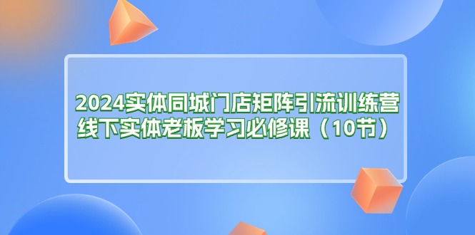 (11258期)2024实体同城门店矩阵引流训练营,线下实体老板学习必修课(10节)