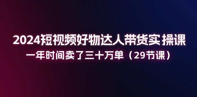 2024小视频好货主播带货实操课:一年时间卖出去三十万单(29堂课)