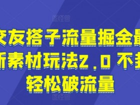交友搭子流量掘金最新素材玩法2.0 不封轻松破流量