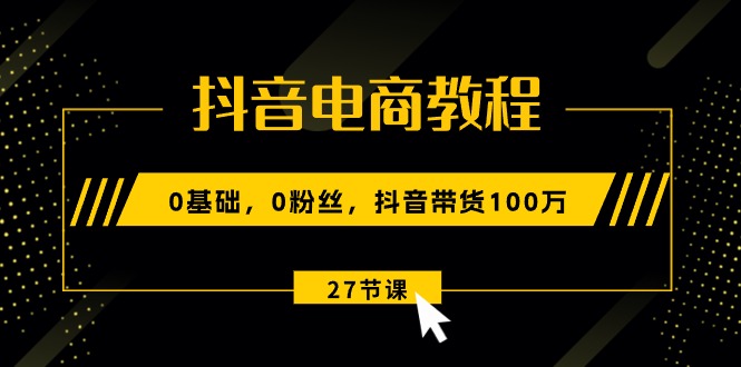 图片[1]-抖音电商教程：0基础，0粉丝，抖音带货100万（27节视频课）-云上仙人资源网