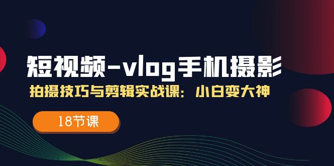 (11518期)小视频-vlog手机拍照:摄影技巧与视频剪辑实战演练课:小白变高手(18堂课)