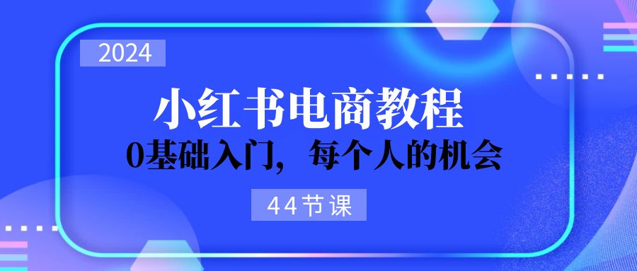 2024从0-1学习培训小红书电商,0基础入门,每一个人机遇(45节)