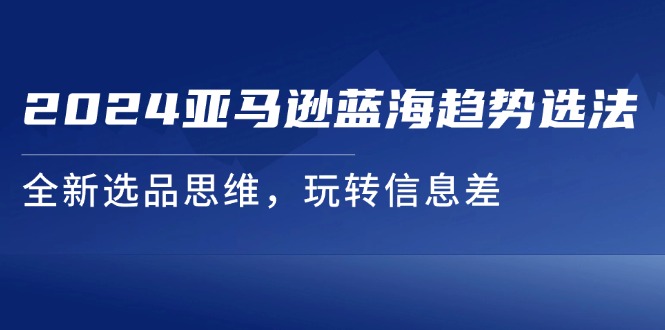 (11703期)2024亚马逊平台瀚海发展趋势选法,全新升级选款逻辑思维,轻松玩信息不对称