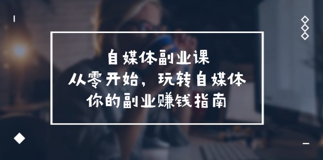 自媒体平台第二职业课,从0逐渐开始,轻松玩自媒体平台—你副业赚钱手册(58堂课)