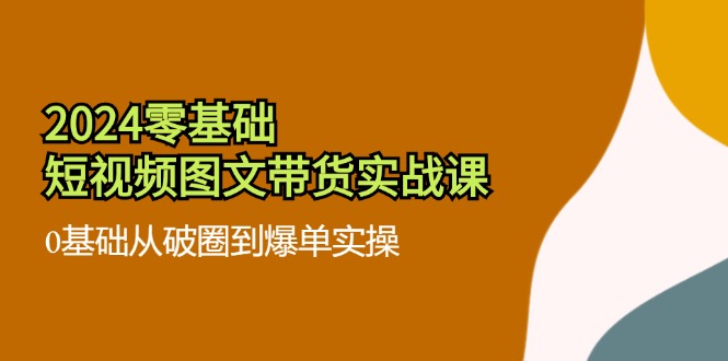 (11878期)2024零基础·小视频图文并茂卖货实战演练课:0基本从出圈到打造爆款实际操作(35堂课)