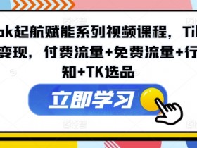 TikTok起航赋能系列视频课程,TikTok流量变现,付费流量+免费流量+行业认知+TK选品