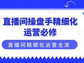 直播间操盘手精细化运营必修,直播间精细化运营全流程解读
