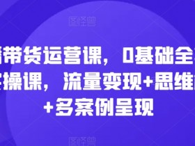 直播带货运营课,0基础全套运营实操课,流量变现+思维模型+多案例呈现