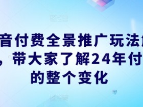 抖音付费全景推广玩法解析,带大家了解24年付费的整个变化