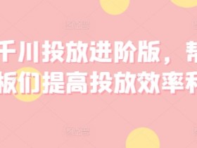巨量千川投放进阶版,帮助各位老板们提高投放效率和收益