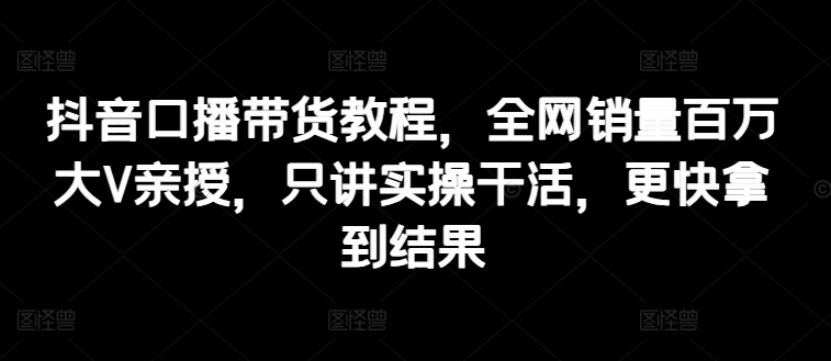 抖音口播带货教程，全网销量百万大V亲授，只讲实操干活，更快拿到结果 -1