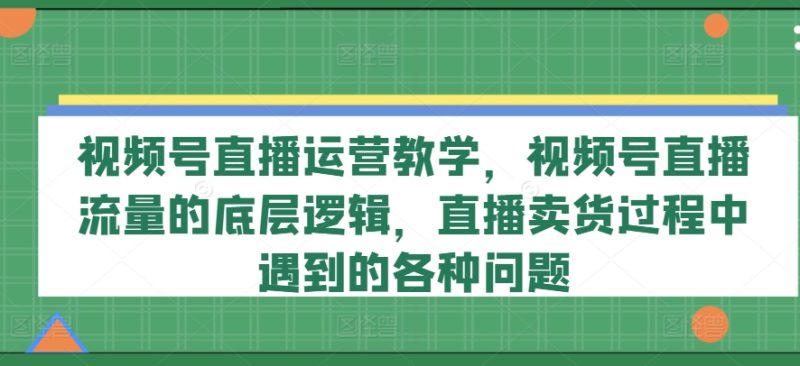 视频号直播运营教学，视频号直播流量的底层逻辑，直播卖货过程中遇到的各种问题 -1