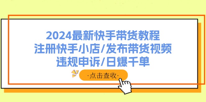 (11938期)2024全新快手带货实例教程:申请注册快手小店/公布带货视频/违规申诉/日爆千单