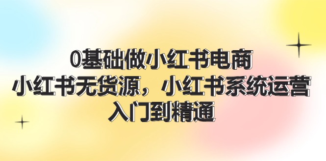 (11960期)0基础做小红书电商,小红书无货源,小红书系统运营,入门到精通 (70节)
