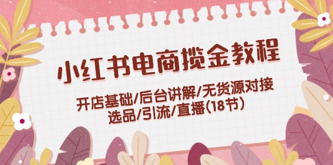小红书电商揽金实例教程:开实体店基本/后台管理解读/无货源电商连接/选款/引流方法/直播间(18节)