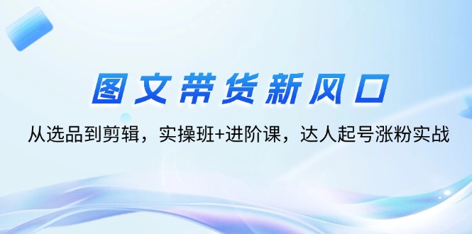 图片[1]-图文带货新风口：从选品到剪辑，实操班+进阶课，达人起号涨粉实战-云上仙人资源网