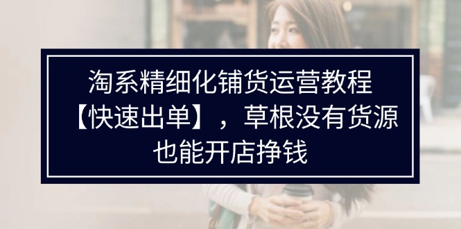 图片[1]-淘系精细化铺货运营教程【快速出单】，草根没有货源，也能开店挣钱-云上仙人资源网