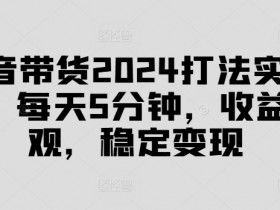 抖音带货2024打法实战课,每天5分钟,收益可观,稳定变现【揭秘】