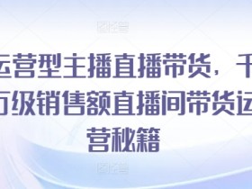 运营型主播直播带货,千万级销售额直播间带货运营秘籍