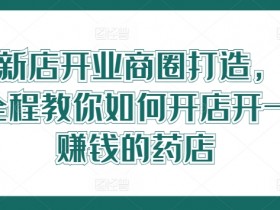 药店新店开业商圈打造，0基础全程教你如何开店开一定赚钱的药店