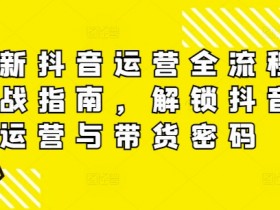 最新抖音运营全流程实战指南,解锁抖音运营与带货密码