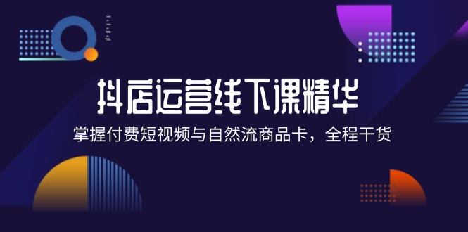 (12415期)抖店进阶线下课精华:掌握付费短视频与自然流商品卡,全程干货!