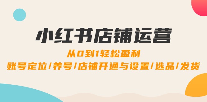 (12570期)小红书店铺运营:0到1轻松盈利,账号定位/养号/店铺开通与设置/选品/发货