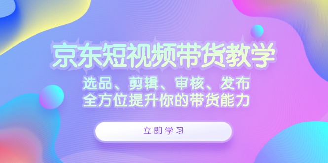 (12573期)京东短视频带货教学:选品、剪辑、审核、发布,全方位提升你的带货能力