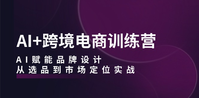 (12624期)AI+跨境电商训练营:AI赋能品牌设计,从选品到市场定位实战