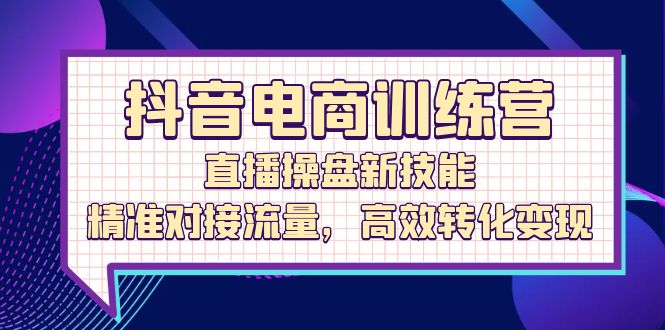 (12676期)抖音电商训练营:直播操盘新技能,精准对接流量,高效转化变现