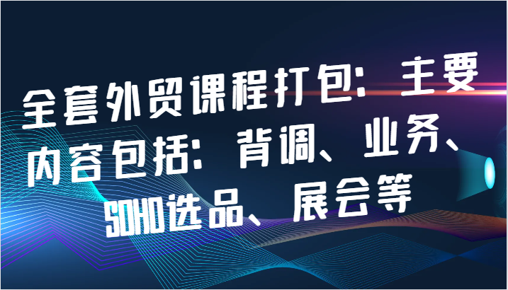 全套外贸课程打包:主要内容包括:背调、业务、SOHO选品、展会等