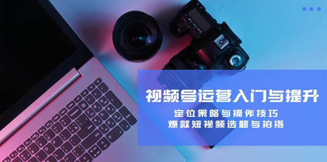 (12725期)视频号运营入门与提升:定位策略与操作技巧,爆款短视频选题与拍摄