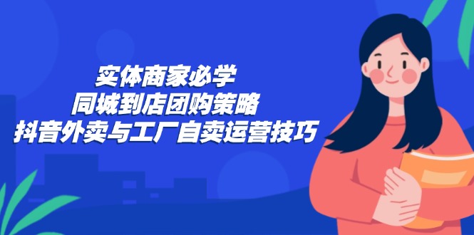 (12738期)实体商家必学:同城到店团购策略:抖音外卖与工厂自卖运营技巧