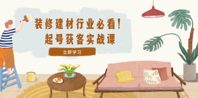 (12754期)装修-建材行业必看!起号获客实战课:精准定位+爆款视频+高效运营