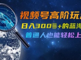 视频号高阶玩法4.0,日入几张的蓝海风口项目,普通人也能轻松上手