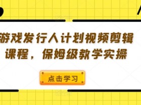 游戏发行人计划视频剪辑课程,保姆级教学实操
