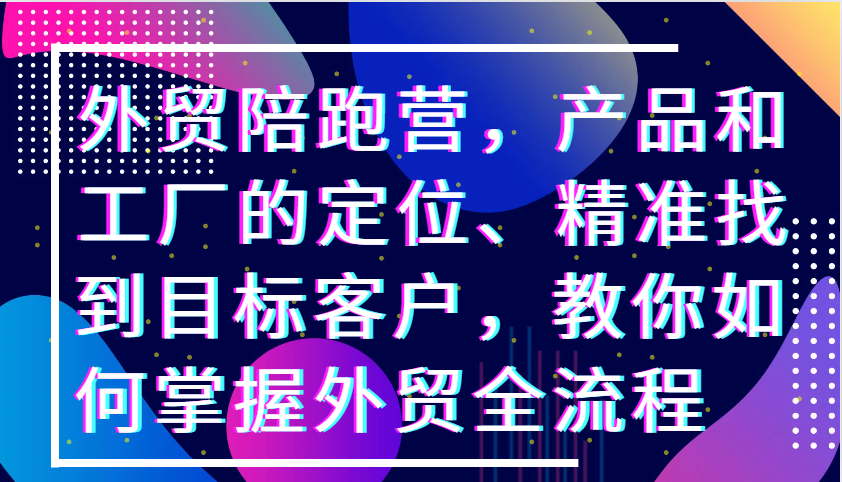 外贸陪跑营,产品和工厂的定位、精准找到目标客户,教你如何掌握外贸全流程
