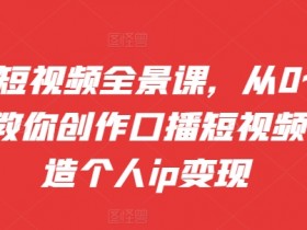 口播短视频全景课,从0~1手把手教你创作口播短视频,打造个人ip变现
