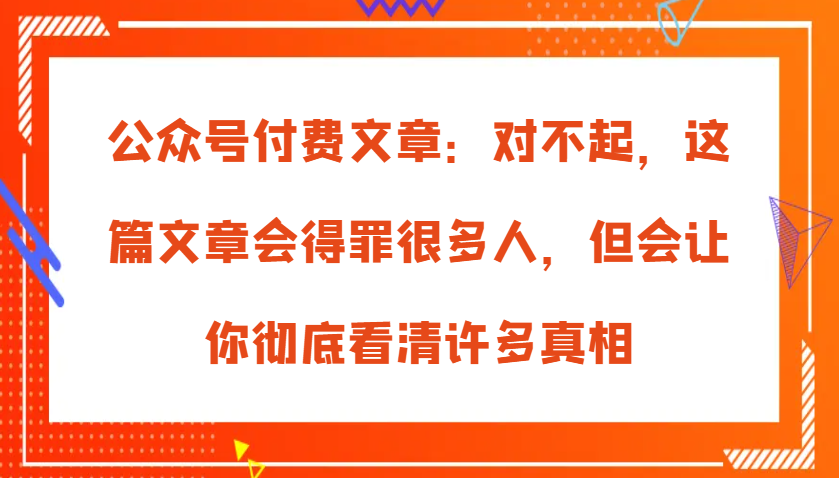 微信公众号付费文章:真的对不起,本文会惹恼好多人,但也会让你完全认清很多实情