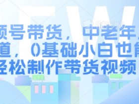 视频号带货,中老年人赛道,0基础小白也能轻松制作带货视频
