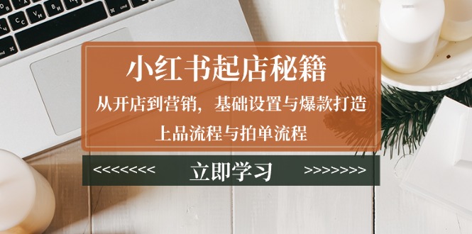 (13912期)小红书起店秘籍:从开店到营销,基础设置与爆款打造、上品流程与拍单流程