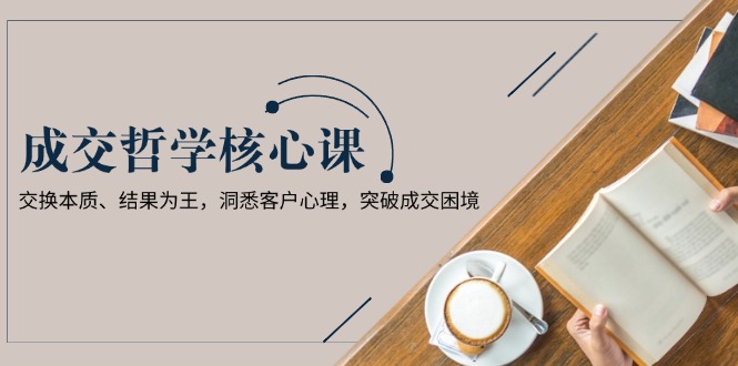 (13932期)成交哲学课,交换本质、结果为王,洞悉客户心理,突破成交困境