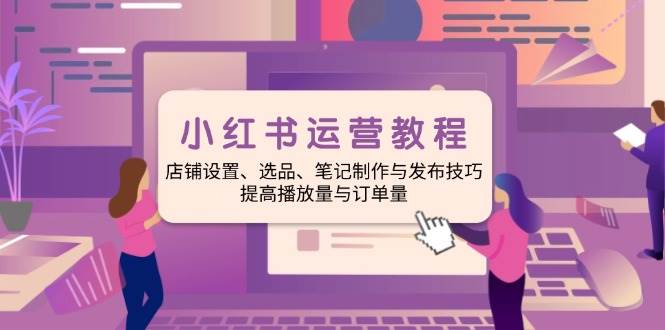 小红书运营教程:店铺设置、选品、笔记制作与发布技巧、提高播放量与订单量