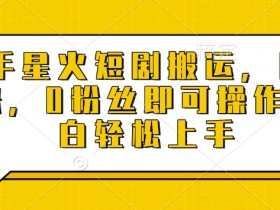 快手星火短剧搬运,日入多张,0粉丝即可操作,小白轻松上手【揭秘】