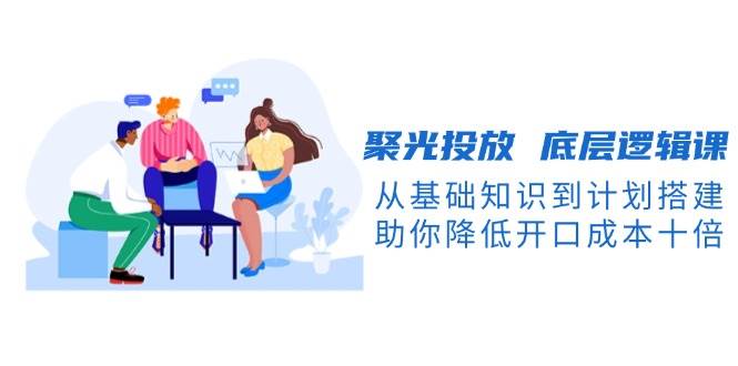 图片[1]-聚光投放底层逻辑课，从基础知识到计划搭建，助你降低开口成本十倍