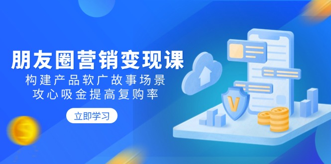 (14162期)朋友圈推广转现课:搭建商品软文广告故事场景,攻心战吸钱提升复购率