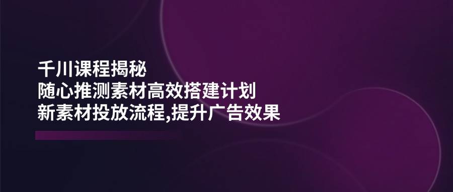 巨量千川课程内容揭密:随心所欲推断素材内容高效率构建方案,新创意推广步骤,提高广告效应