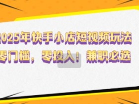 2025年快手小店短视频玩法,零门槛,零投入,兼职必选【揭秘】
