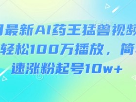 3月最新AI药王猛兽视频玩法,轻松100W播放,简单快速涨粉起号10w+