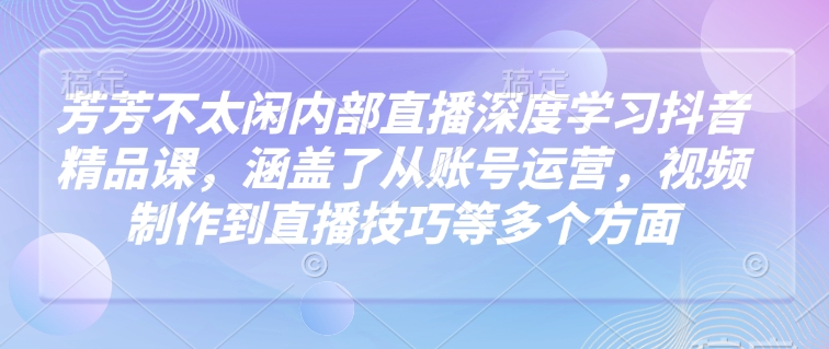 芳芳不太闲内部直播深度学习抖音精品课，涵盖了从账号运营，视频制作到直播技巧等多个方面 -1